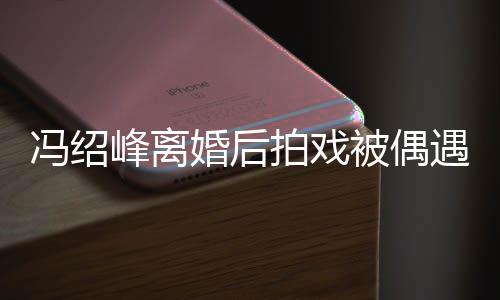 拍戏遇 被偶巴双婚后竿尖下瘦出如竹腿细冯绍峰离