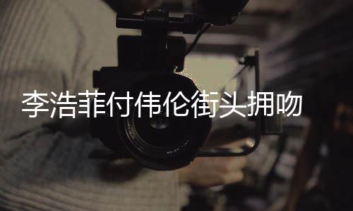 拥吻李浩 李浩菲个人街头介绍是谁资料作品伟伦菲付