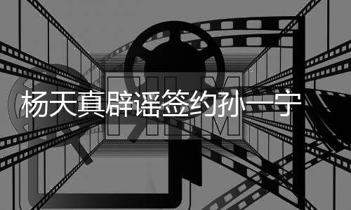 杨天谣签约孙一宁友要醒网保持独立思考真辟 提