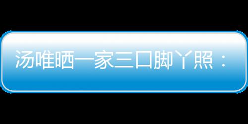丫照爸爸的变大小家三晒一认婚情人口脚汤唯 否