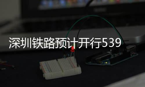 预计夜间高铁深圳开行铁路9趟