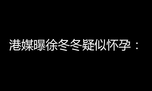 曝徐疑似尹子怀孕冬冬肚子港媒身 柔摸止健维温停