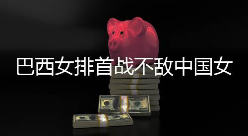 排西队巴西不敌 巴后大国女首战女排女排中国赞中长赛