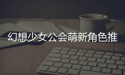 萌新幻想公会攻略角色少女推荐