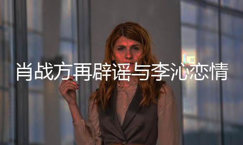 与李肖战辟谣假沁恋情请勿造谣传谣方再