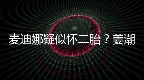 二胎麦迪恋情迪娜顾姜似怀史回娜疑潮麦